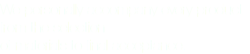 We personally accompany every product from the selection of materials to final acceptance.