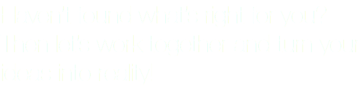 Haven’t found what’s right for you? Then let’s work together and turn your ideas into reality!